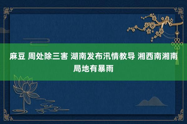 麻豆 周处除三害 湖南发布汛情教导 湘西南湘南局地有暴雨