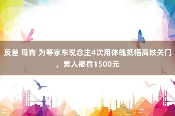 反差 母狗 为等家东说念主4次用体魄抵牾高铁关门，男人被罚1500元