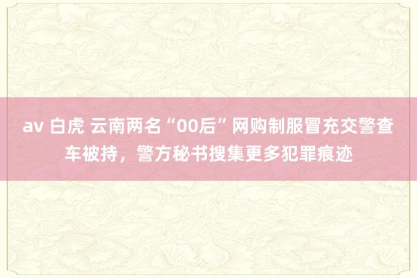 av 白虎 云南两名“00后”网购制服冒充交警查车被持，警方秘书搜集更多犯罪痕迹