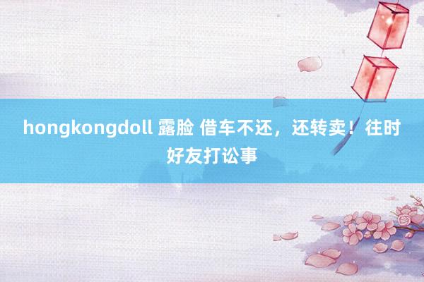 hongkongdoll 露脸 借车不还，还转卖！往时好友打讼事