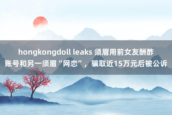 hongkongdoll leaks 须眉用前女友酬酢账号和另一须眉“网恋”，骗取近15万元后被公诉