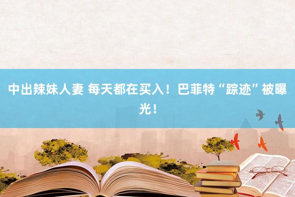 中出辣妹人妻 每天都在买入！巴菲特“踪迹”被曝光！