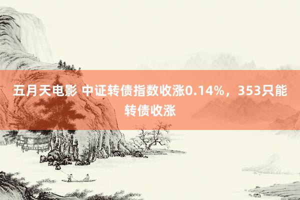 五月天电影 中证转债指数收涨0.14%，353只能转债收涨