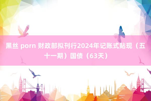 黑丝 porn 财政部拟刊行2024年记账式贴现（五十一期）国债（63天）