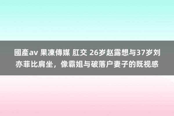 國產av 果凍傳媒 肛交 26岁赵露想与37岁刘亦菲比肩坐，像霸姐与破落户妻子的既视感