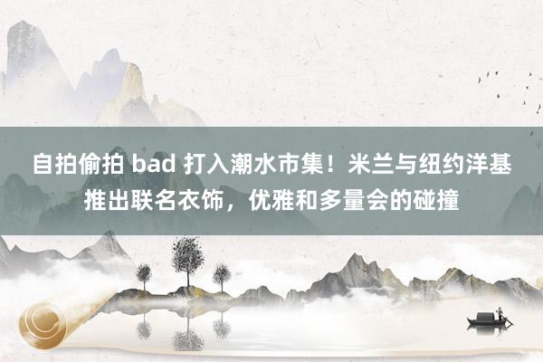 自拍偷拍 bad 打入潮水市集！米兰与纽约洋基推出联名衣饰，优雅和多量会的碰撞