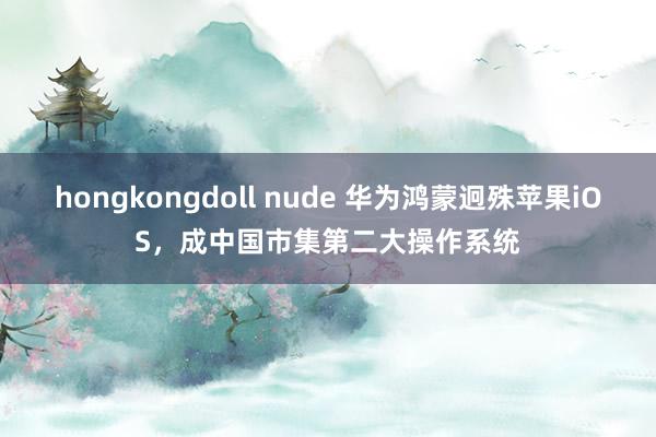 hongkongdoll nude 华为鸿蒙迥殊苹果iOS，成中国市集第二大操作系统