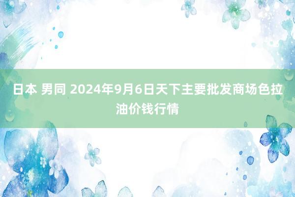 日本 男同 2024年9月6日天下主要批发商场色拉油价钱行情