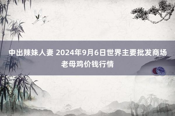 中出辣妹人妻 2024年9月6日世界主要批发商场老母鸡价钱行情