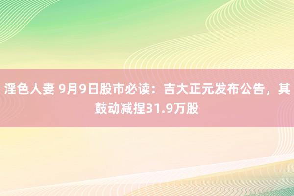 淫色人妻 9月9日股市必读：吉大正元发布公告，其鼓动减捏31.9万股