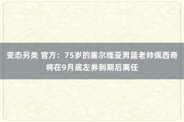 变态另类 官方：75岁的塞尔维亚男篮老帅佩西奇将在9月底左券到期后离任