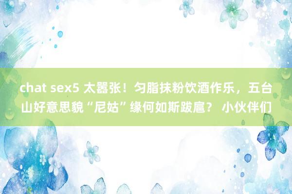 chat sex5 太嚣张！匀脂抹粉饮酒作乐，五台山好意思貌“尼姑”缘何如斯跋扈？ 小伙伴们