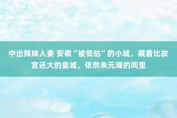 中出辣妹人妻 安徽“被低估”的小城，藏着比故宫还大的皇城，依然朱元璋的闾里