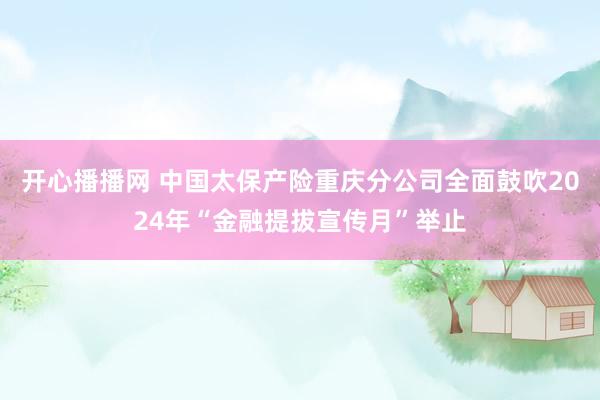 开心播播网 中国太保产险重庆分公司全面鼓吹2024年“金融提拔宣传月”举止