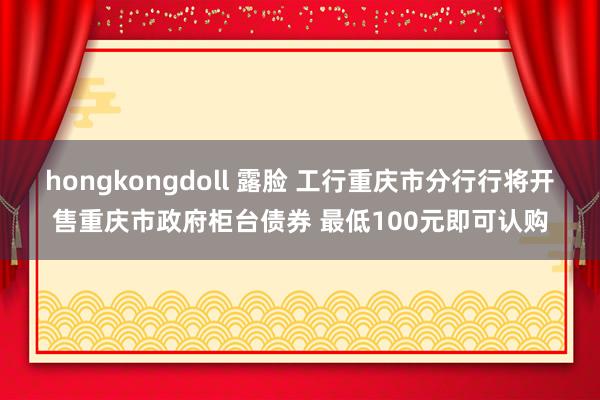 hongkongdoll 露脸 工行重庆市分行行将开售重庆市政府柜台债券 最低100元即可认购