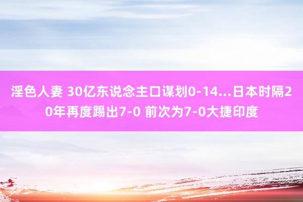 淫色人妻 30亿东说念主口谋划0-14...日本时隔20年再度踢出7-0 前次为7-0大捷印度