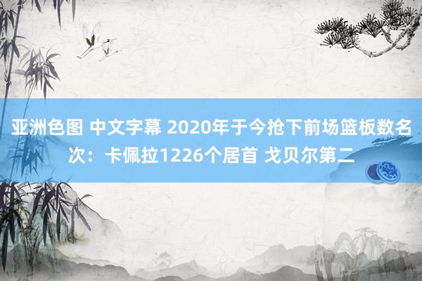 亚洲色图 中文字幕 2020年于今抢下前场篮板数名次：卡佩拉1226个居首 戈贝尔第二