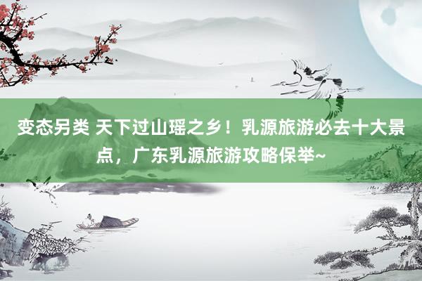 变态另类 天下过山瑶之乡！乳源旅游必去十大景点，广东乳源旅游攻略保举~