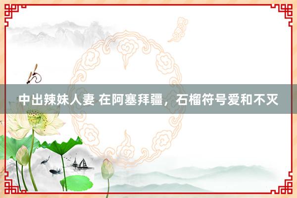 中出辣妹人妻 在阿塞拜疆，石榴符号爱和不灭