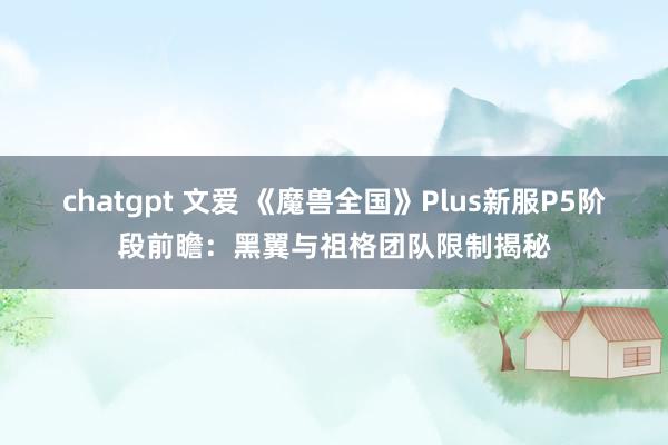 chatgpt 文爱 《魔兽全国》Plus新服P5阶段前瞻：黑翼与祖格团队限制揭秘