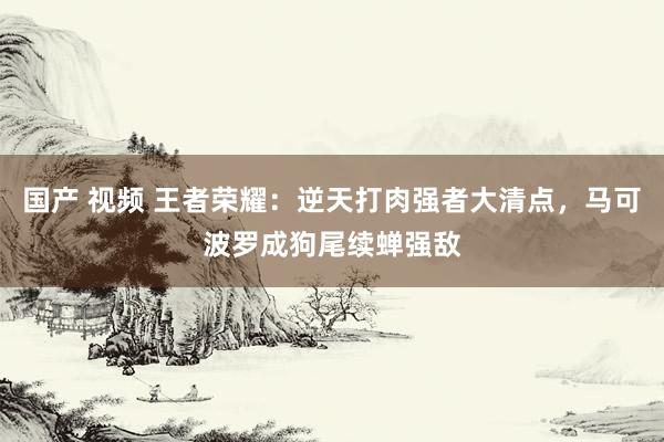 国产 视频 王者荣耀：逆天打肉强者大清点，马可波罗成狗尾续蝉强敌