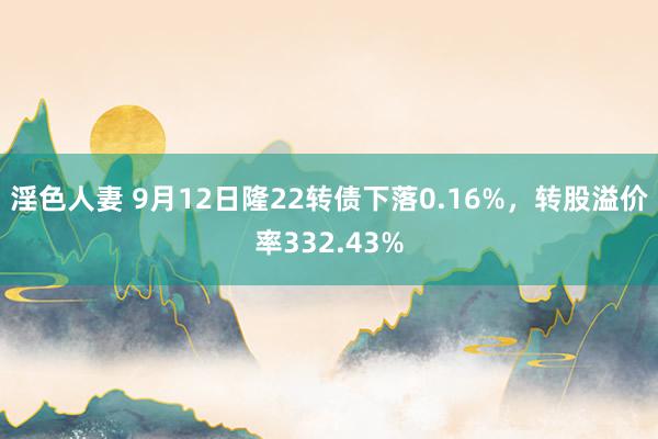 淫色人妻 9月12日隆22转债下落0.16%，转股溢价率332.43%