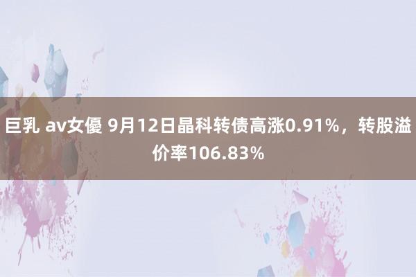 巨乳 av女優 9月12日晶科转债高涨0.91%，转股溢价率106.83%