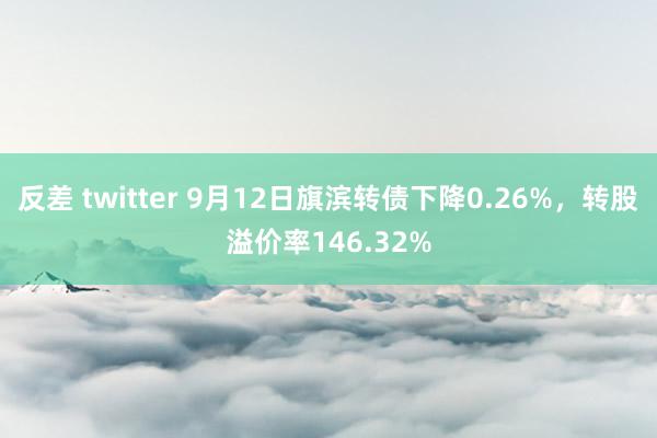 反差 twitter 9月12日旗滨转债下降0.26%，转股溢价率146.32%