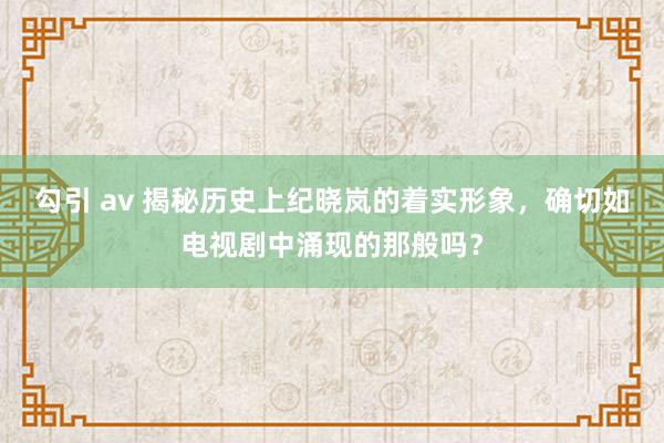 勾引 av 揭秘历史上纪晓岚的着实形象，确切如电视剧中涌现的那般吗？