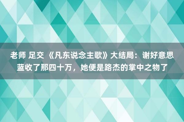 老师 足交 《凡东说念主歌》大结局：谢好意思蓝收了那四十万，她便是路杰的掌中之物了