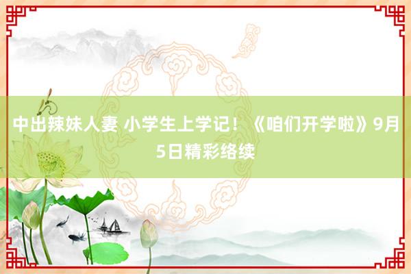 中出辣妹人妻 小学生上学记！《咱们开学啦》9月5日精彩络续