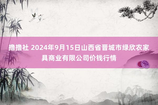 撸撸社 2024年9月15日山西省晋城市绿欣农家具商业有限公司价钱行情