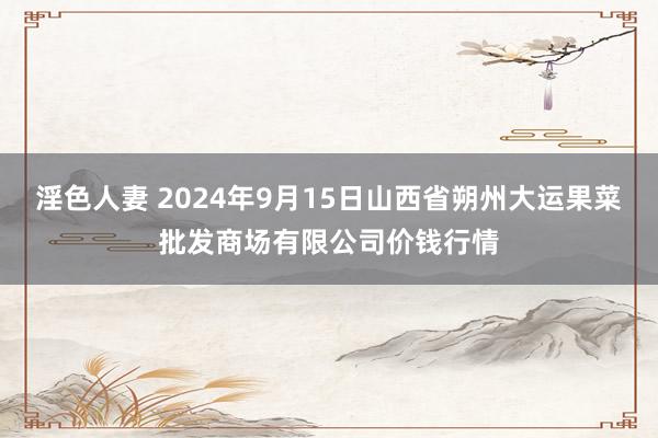 淫色人妻 2024年9月15日山西省朔州大运果菜批发商场有限公司价钱行情