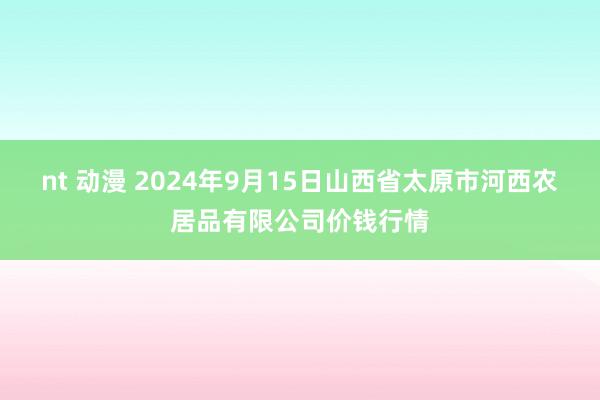 nt 动漫 2024年9月15日山西省太原市河西农居品有限公司价钱行情