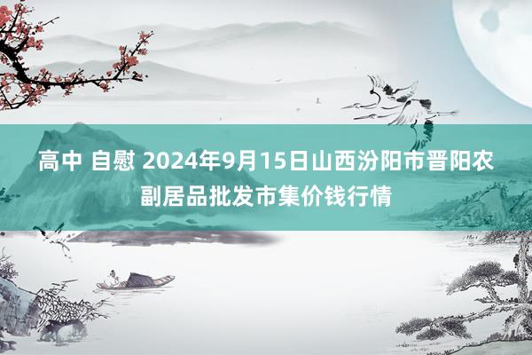 高中 自慰 2024年9月15日山西汾阳市晋阳农副居品批发市集价钱行情