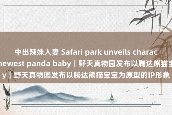 中出辣妹人妻 Safari park unveils character based on its newest panda baby｜野天真物园发布以腾达熊猫宝宝为原型的IP形象