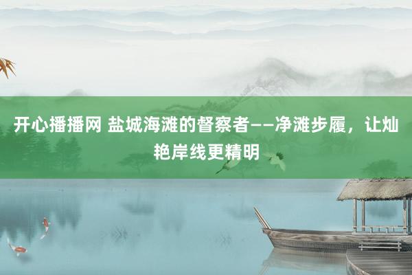 开心播播网 盐城海滩的督察者——净滩步履，让灿艳岸线更精明