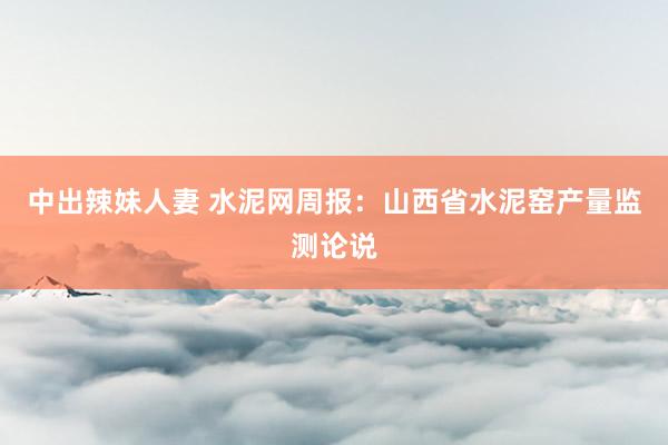 中出辣妹人妻 水泥网周报：山西省水泥窑产量监测论说