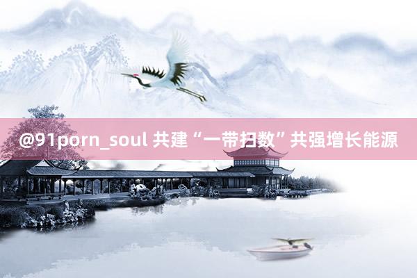 @91porn_soul 共建“一带扫数”共强增长能源