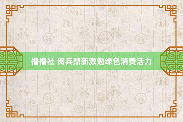 撸撸社 阅兵鼎新激勉绿色消费活力