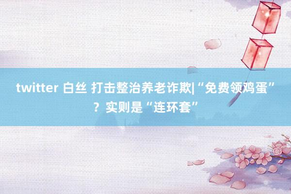 twitter 白丝 打击整治养老诈欺|“免费领鸡蛋”？实则是“连环套”