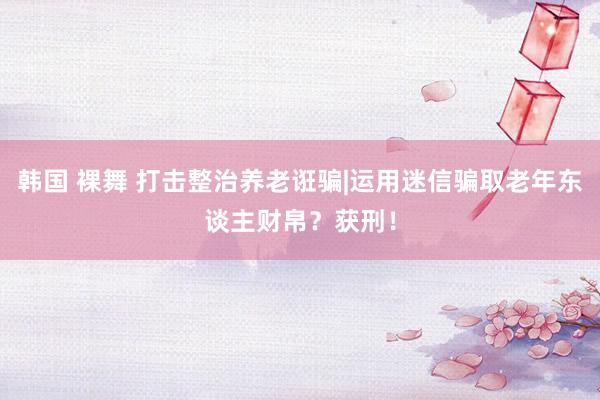 韩国 裸舞 打击整治养老诳骗|运用迷信骗取老年东谈主财帛？获刑！