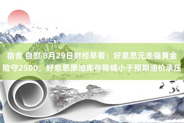 宿舍 自慰 8月29日财经早餐：好意思元走强黄金险守2500，好意思原油库存降幅小于预期油价承压