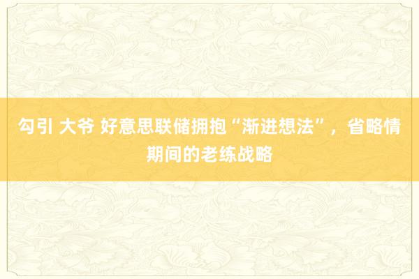 勾引 大爷 好意思联储拥抱“渐进想法”，省略情期间的老练战略