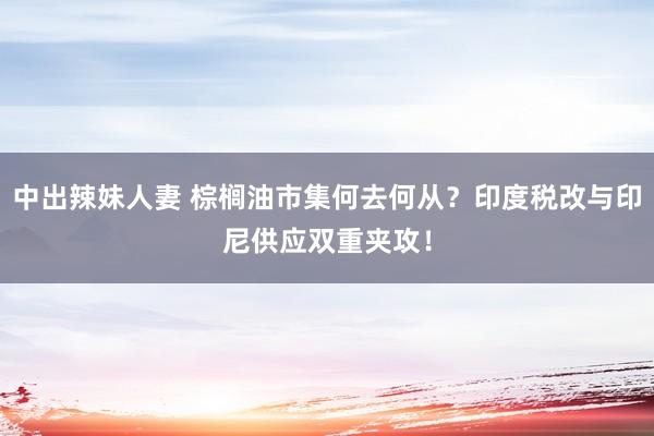 中出辣妹人妻 棕榈油市集何去何从？印度税改与印尼供应双重夹攻！