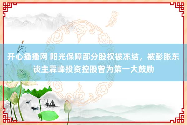 开心播播网 阳光保障部分股权被冻结，被彭胀东谈主霖峰投资控股曾为第一大鼓励