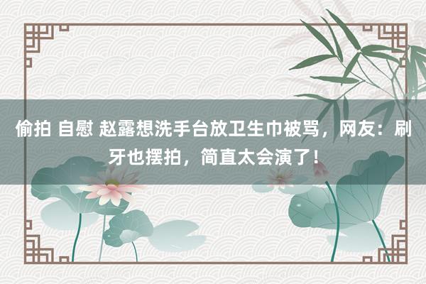 偷拍 自慰 赵露想洗手台放卫生巾被骂，网友：刷牙也摆拍，简直太会演了！