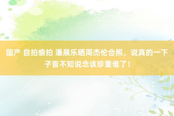 国产 自拍偷拍 潘展乐晒周杰伦合照，说真的一下子皆不知说念该珍重谁了！