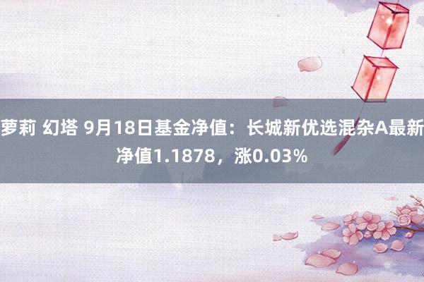 萝莉 幻塔 9月18日基金净值：长城新优选混杂A最新净值1.1878，涨0.03%