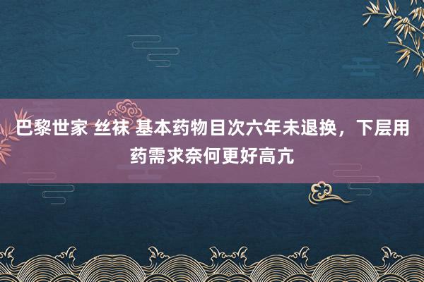 巴黎世家 丝袜 基本药物目次六年未退换，下层用药需求奈何更好高亢